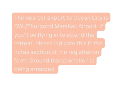 The nearest airport to Ocean City is BWI Thurgood Marshall Airport If you ll be flying in to attend the retreat please indicate this in the notes section of the registration form Ground transportation is being arranged